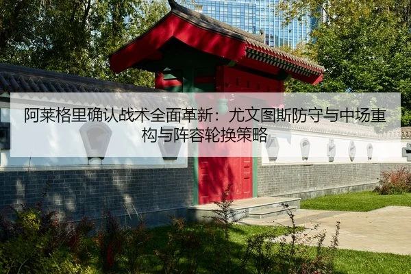 阿莱格里确认战术全面革新：尤文图斯防守与中场重构与阵容轮换策略